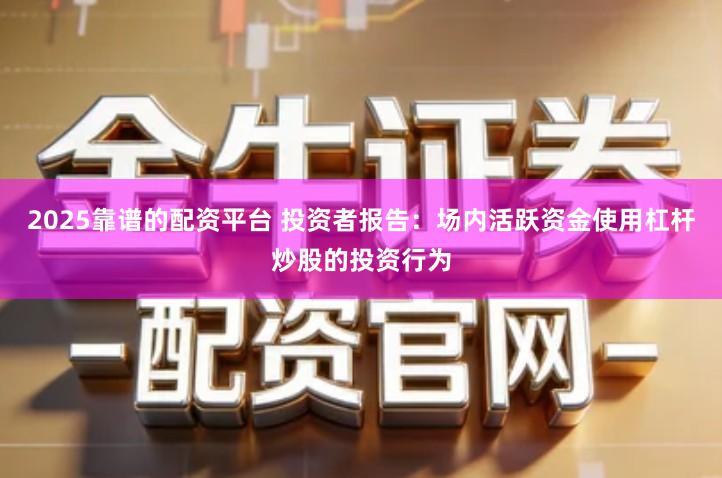 2025靠谱的配资平台 投资者报告：场内活跃资金使用杠杆炒股的投资行为