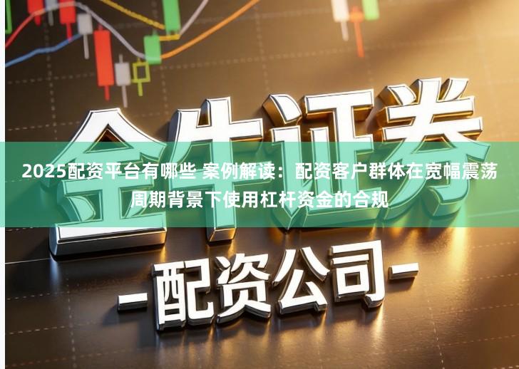 2025配资平台有哪些 案例解读：配资客户群体在宽幅震荡周期背景下使用杠杆资金的合规