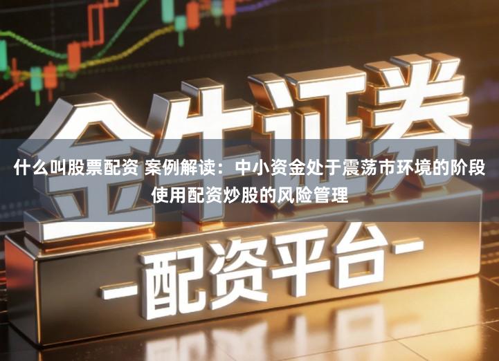 什么叫股票配资 案例解读：中小资金处于震荡市环境的阶段使用配资炒股的风险管理