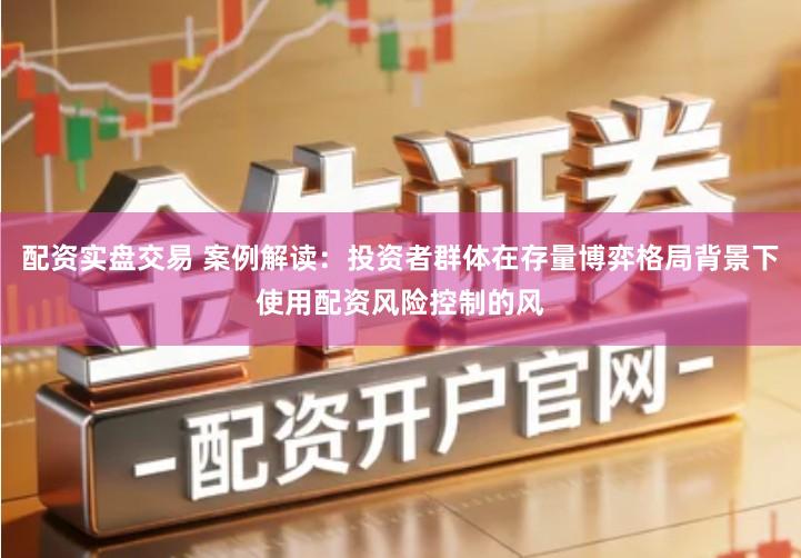 配资实盘交易 案例解读：投资者群体在存量博弈格局背景下使用配资风险控制的风