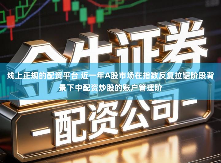 线上正规的配资平台 近一年A股市场在指数反复拉锯阶段背景下中配资炒股的账户管理阶