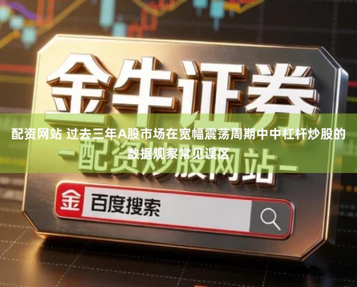 配资网站 过去三年A股市场在宽幅震荡周期中中杠杆炒股的数据观察常见误区