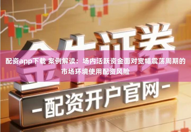 配资app下载 案例解读：场内活跃资金面对宽幅震荡周期的市场环境使用配资风险