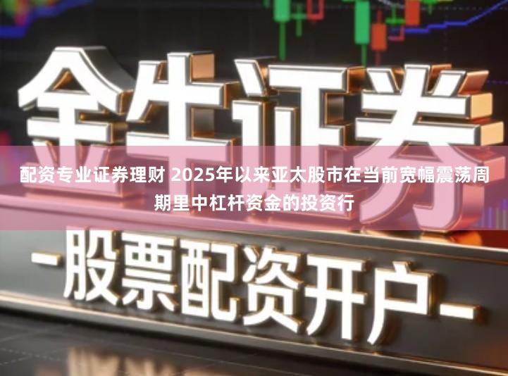 配资专业证券理财 2025年以来亚太股市在当前宽幅震荡周期里中杠杆资金的投资行