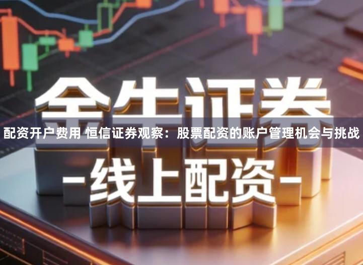 配资开户费用 恒信证券观察：股票配资的账户管理机会与挑战