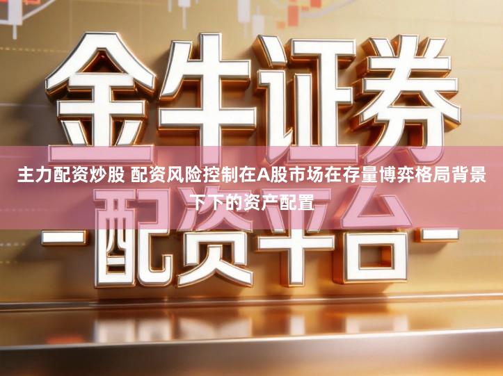 主力配资炒股 配资风险控制在A股市场在存量博弈格局背景下下的资产配置