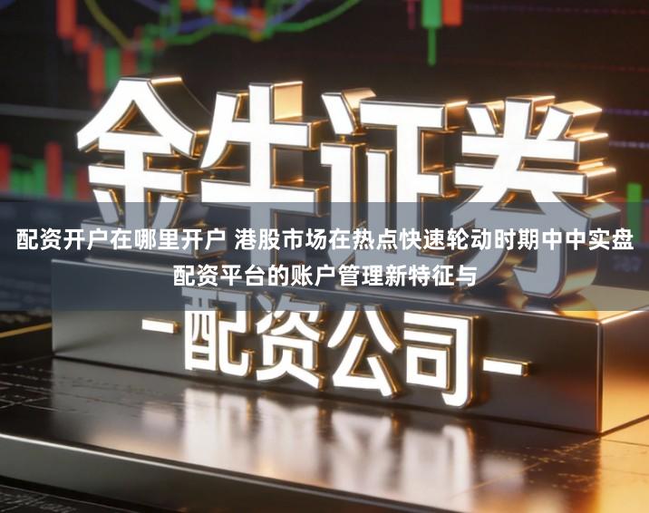 配资开户在哪里开户 港股市场在热点快速轮动时期中中实盘配资平台的账户管理新特征与