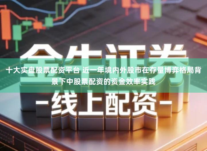 十大实盘股票配资平台 近一年境内外股市在存量博弈格局背景下中股票配资的资金效率实践