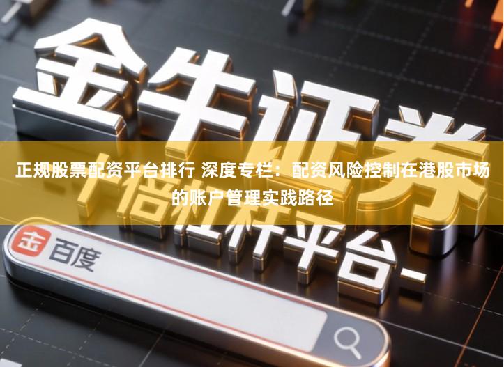 正规股票配资平台排行 深度专栏：配资风险控制在港股市场的账户管理实践路径