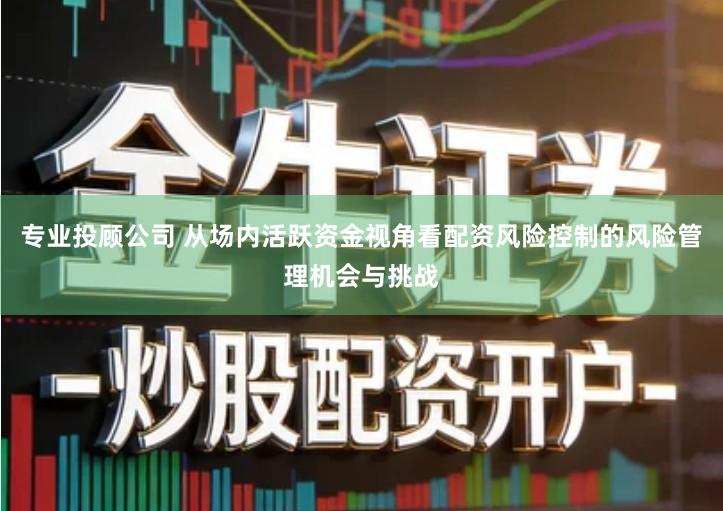 专业投顾公司 从场内活跃资金视角看配资风险控制的风险管理机会与挑战