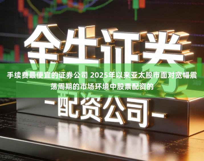 手续费最便宜的证券公司 2025年以来亚太股市面对宽幅震荡周期的市场环境中股票配资的