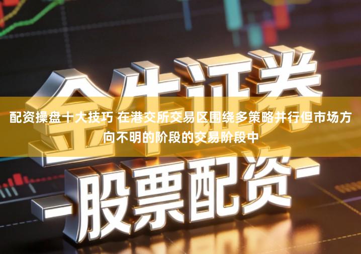 配资操盘十大技巧 在港交所交易区围绕多策略并行但市场方向不明的阶段的交易阶段中