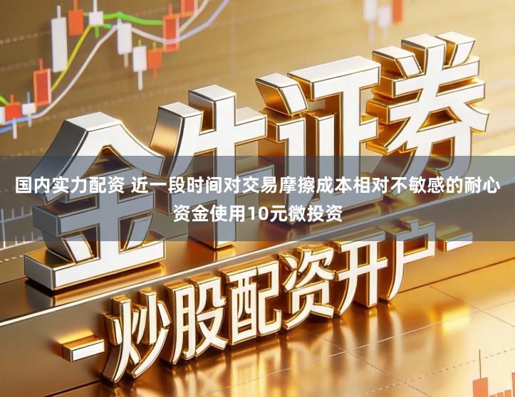 国内实力配资 近一段时间对交易摩擦成本相对不敏感的耐心资金使用10元微投资