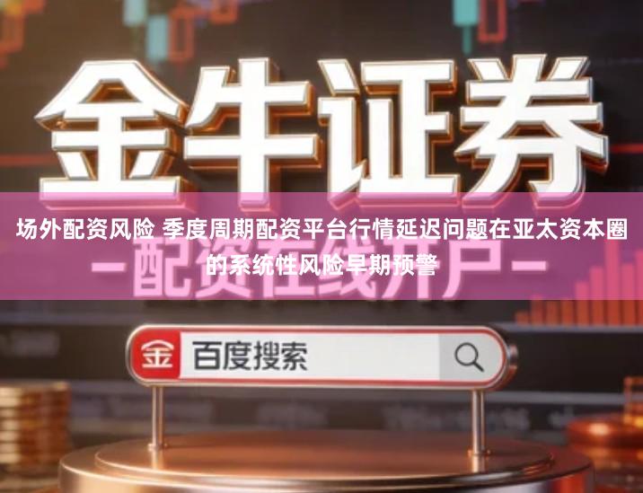 场外配资风险 季度周期配资平台行情延迟问题在亚太资本圈的系统性风险早期预警